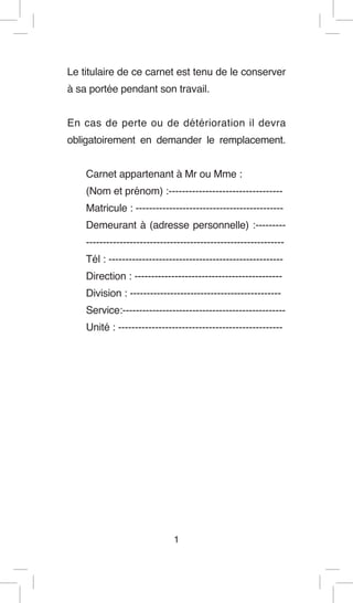 Le titulaire de ce carnet est tenu de le conserver à sa portée pendant son travail. 
En cas de perte ou de détérioration il devra obligatoirement en demander le remplacement. 
Carnet appartenant à Mr ou Mme : 
(Nom et prénom) :---------------------------------- 
Matricule : -------------------------------------------- 
Demeurant à (adresse personnelle) :--------- ----------------------------------------------------------- 
Tél : ---------------------------------------------------- 
Direction : -------------------------------------------- 
Division : --------------------------------------------- 
Service:------------------------------------------------- 
Unité : ------------------------------------------------- 
1  