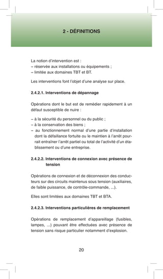 2 - DÉFINITIONS 
20 
La notion d’intervention est : 
− réservée aux installations ou équipements ; 
− limitée aux domaines TBT et BT. 
Les interventions font l’objet d’une analyse sur place. 
2.4.2.1. Interventions de dépannage 
Opérations dont le but est de remédier rapidement à un défaut susceptible de nuire : 
− à la sécurité du personnel ou du public ; 
− à la conservation des biens ; 
− au fonctionnement normal d’une partie d’installation dont la défaillance fortuite ou le maintien à l’arrêt pourrait entraîner l’arrêt partiel ou total de l’activité d’un établissement ou d’une entreprise. 
2.4.2.2. Interventions de connexion avec présence de tension 
Opérations de connexion et de déconnexion des conducteurs sur des circuits maintenus sous tension (auxiliaires, de faible puissance, de contrôle-commande, ...). 
Elles sont limitées aux domaines TBT et BTA. 
2.4.2.3. Interventions particulières de remplacement 
Opérations de remplacement d’appareillage (fusibles, lampes, ...) pouvant être effectuées avec présence de tension sans risque particulier notamment d’explosion.  