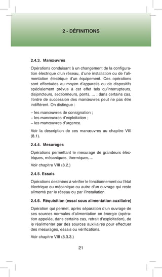 2 - DÉFINITIONS 
21 
2.4.3. Manoeuvres 
Opérations conduisant à un changement de la configuration électrique d’un réseau, d’une installation ou de l’alimentation électrique d’un équipement. Ces opérations sont effectuées au moyen d’appareils ou de dispositifs spécialement prévus à cet effet tels qu’interrupteurs, disjoncteurs, sectionneurs, ponts, ... ; dans certains cas, l’ordre de succession des manoeuvres peut ne pas être indifférent. On distingue : 
− les manoeuvres de consignation ; 
− les manoeuvres d’exploitation ; 
− les manoeuvres d’urgence. 
Voir la description de ces manoeuvres au chapitre VIII (8.1). 
2.4.4. Mesurages 
Opérations permettant le mesurage de grandeurs électriques, mécaniques, thermiques,… 
Voir chapitre VIII (8.2.) 
2.4.5. Essais 
Opérations destinées à vérifier le fonctionnement ou l’état électrique ou mécanique ou autre d’un ouvrage qui reste alimenté par le réseau ou par l’installation. 
2.4.6. Réquisition (essai sous alimentation auxiliaire) 
Opération qui permet, après séparation d’un ouvrage de ses sources normales d’alimentation en énergie (opération appelée, dans certains cas, retrait d’exploitation), de le réalimenter par des sources auxiliaires pour effectuer des mesurages, essais ou vérifications. 
Voir chapitre VIII (8.3.3.)  