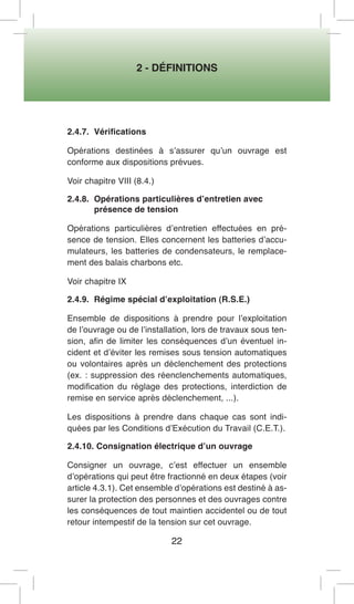 2 - DÉFINITIONS 
22 
2.4.7. Vérifications 
Opérations destinées à s’assurer qu’un ouvrage est conforme aux dispositions prévues. 
Voir chapitre VIII (8.4.) 
2.4.8. Opérations particulières d’entretien avec 
présence de tension 
Opérations particulières d’entretien effectuées en présence de tension. Elles concernent les batteries d’accumulateurs, les batteries de condensateurs, le remplacement des balais charbons etc. 
Voir chapitre IX 
2.4.9. Régime spécial d’exploitation (R.S.E.) 
Ensemble de dispositions à prendre pour l’exploitation de l’ouvrage ou de l’installation, lors de travaux sous tension, afin de limiter les conséquences d’un éventuel incident et d’éviter les remises sous tension automatiques ou volontaires après un déclenchement des protections (ex. : suppression des réenclenchements automatiques, modification du réglage des protections, interdiction de remise en service après déclenchement, ...). 
Les dispositions à prendre dans chaque cas sont indiquées par les Conditions d’Exécution du Travail (C.E.T.). 
2.4.10. Consignation électrique d’un ouvrage 
Consigner un ouvrage, c’est effectuer un ensemble d’opérations qui peut être fractionné en deux étapes (voir article 4.3.1). Cet ensemble d’opérations est destiné à assurer la protection des personnes et des ouvrages contre les conséquences de tout maintien accidentel ou de tout retour intempestif de la tension sur cet ouvrage.  