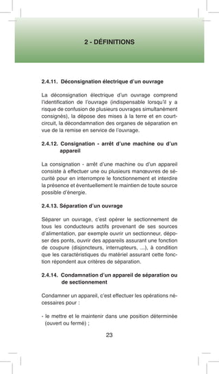 2 - DÉFINITIONS 
23 
2.4.11. Déconsignation électrique d’un ouvrage 
La déconsignation électrique d’un ouvrage comprend l’identification de l’ouvrage (indispensable lorsqu’il y a risque de confusion de plusieurs ouvrages simultanément consignés), la dépose des mises à la terre et en court- circuit, la décondamnation des organes de séparation en vue de la remise en service de l’ouvrage. 
2.4.12. Consignation - arrêt d’une machine ou d’un appareil 
La consignation - arrêt d’une machine ou d’un appareil consiste à effectuer une ou plusieurs manoeuvres de sécurité pour en interrompre le fonctionnement et interdire la présence et éventuellement le maintien de toute source possible d’énergie. 
2.4.13. Séparation d’un ouvrage 
Séparer un ouvrage, c’est opérer le sectionnement de tous les conducteurs actifs provenant de ses sources d’alimentation, par exemple ouvrir un sectionneur, déposer des ponts, ouvrir des appareils assurant une fonction de coupure (disjoncteurs, interrupteurs, ...), à condition que les caractéristiques du matériel assurant cette fonction répondent aux critères de séparation. 
2.4.14. Condamnation d’un appareil de séparation ou de sectionnement 
Condamner un appareil, c’est effectuer les opérations nécessaires pour : 
- le mettre et le maintenir dans une position déterminée (ouvert ou fermé) ;  