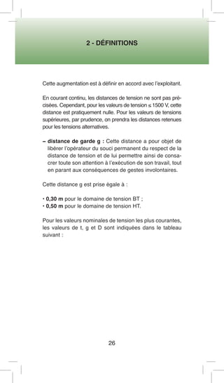 2 - DÉFINITIONS 
26 
Cette augmentation est à définir en accord avec l’exploitant. 
En courant continu, les distances de tension ne sont pas précisées. Cependant, pour les valeurs de tension ≤ 1500 V, cette distance est pratiquement nulle. Pour les valeurs de tensions supérieures, par prudence, on prendra les distances retenues pour les tensions alternatives. 
− distance de garde g : Cette distance a pour objet de libérer l’opérateur du souci permanent du respect de la distance de tension et de lui permettre ainsi de consacrer toute son attention à l’exécution de son travail, tout en parant aux conséquences de gestes involontaires. 
Cette distance g est prise égale à : 
• 0,30 m pour le domaine de tension BT ; 
• 0,50 m pour le domaine de tension HT. 
Pour les valeurs nominales de tension les plus courantes, les valeurs de t, g et D sont indiquées dans le tableau suivant :  
