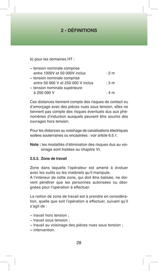 2 - DÉFINITIONS 
28 
b) pour les domaines HT : 
− tension nominale comprise 
entre 1000V et 50 000V inclus : 2 m 
− tension nominale comprise 
entre 50 000 V et 250 000 V inclus : 3 m 
− tension nominale supérieure 
à 250 000 V : 4 m 
Ces distances tiennent compte des risques de contact ou d’amorçage avec des pièces nues sous tension, elles ne tiennent pas compte des risques éventuels dus aux phénomènes d’induction auxquels peuvent être soumis des ouvrages hors tension. 
Pour les distances au voisinage de canalisations électriques isolées souterraines ou encastrées : voir article 6.5.1. 
Note : les modalités d’élimination des risques dus au voisinage sont traitées au chapitre VI. 
2.5.3. Zone de travail 
Zone dans laquelle l’opérateur est amené à évoluer avec les outils ou les matériels qu’il manipule. 
A l’intérieur de cette zone, qui doit être balisée, ne doivent pénétrer que les personnes autorisées ou désignées pour l’opération à effectuer. 
La notion de zone de travail est à prendre en considération, quelle que soit l’opération à effectuer, suivant qu’il s’agit de : 
− travail hors tension ; 
− travail sous tension ; 
− travail au voisinage des pièces nues sous tension ; 
− intervention.  