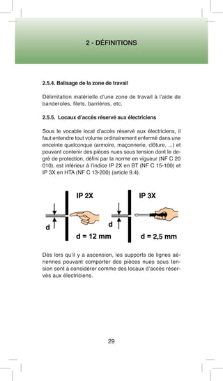 2 - DÉFINITIONS 
29 
2.5.4. Balisage de la zone de travail 
Délimitation matérielle d’une zone de travail à l’aide de banderoles, filets, barrières, etc. 
2.5.5. Locaux d’accès réservé aux électriciens 
Sous le vocable local d’accès réservé aux électriciens, il faut entendre tout volume ordinairement enfermé dans une enceinte quelconque (armoire, maçonnerie, clôture, ...) et pouvant contenir des pièces nues sous tension dont le degré de protection, défini par la norme en vigueur (NF C 20 010), est inférieur à l’indice IP 2X en BT (NF C 15-100) et IP 3X en HTA (NF C 13-200) (article 9.4). 
Dès lors qu’il y a ascension, les supports de lignes aériennes pouvant comporter des pièces nues sous tension sont à considérer comme des locaux d’accès réservés aux électriciens.  