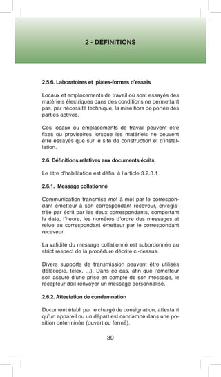 2 - DÉFINITIONS 
30 
2.5.6. Laboratoires et plates-formes d’essais 
Locaux et emplacements de travail où sont essayés des matériels électriques dans des conditions ne permettant pas, par nécessité technique, la mise hors de portée des parties actives. 
Ces locaux ou emplacements de travail peuvent être fixes ou provisoires lorsque les matériels ne peuvent être essayés que sur le site de construction et d’installation. 
2.6. Définitions relatives aux documents écrits 
Le titre d’habilitation est défini à l’article 3.2.3.1 
2.6.1. Message collationné 
Communication transmise mot à mot par le correspondant émetteur à son correspondant receveur, enregistrée par écrit par les deux correspondants, comportant la date, l’heure, les numéros d’ordre des messages et relue au correspondant émetteur par le correspondant receveur. 
La validité du message collationné est subordonnée au strict respect de la procédure décrite ci-dessus. 
Divers supports de transmission peuvent être utilisés (télécopie, télex, ...). Dans ce cas, afin que l’émetteur soit assuré d’une prise en compte de son message, le récepteur doit renvoyer un message personnalisé. 
2.6.2. Attestation de condamnation 
Document établi par le chargé de consignation, attestant qu’un appareil ou un départ est condamné dans une position déterminée (ouvert ou fermé).  