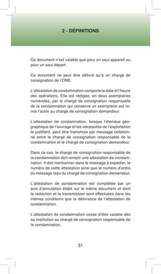 2 - DÉFINITIONS 
31 
Ce document n’est valable que pour un seul appareil ou pour un seul départ. 
Ce document ne peut être délivré qu’à un chargé de consignation de l’ONE. 
L’attestation de condamnation comporte la date et l’heure des opérations. Elle est rédigée, en deux exemplaires numérotés, par le chargé de consignation responsable de la condamnation qui conserve un exemplaire est remis l’autre au chargé de consignation demandeur. 
L’attestation de condamnation, lorsque l’étendue géographique de l’ouvrage et les nécessités de l’exploitation le justifient, peut être transmise par message collationné entre le chargé de consignation responsable de la condamnation et le chargé de consignation demandeur. 
Dans ce cas, le chargé de consignation responsable de la condamnation doit remplir une attestation de condamnation. Il doit mentionner dans le message à expédier, le numéro de cette attestation ainsi que le numéro d’ordre du message reçu du chargé de consignation demandeur. 
L’attestation de condamnation est complétée par un avis d’annulation établi sur le même document et dont la rédaction et la transmission sont effectuées dans les mêmes conditions que la délivrance de l’attestation de condamnation. 
L’attestation de condamnation cesse d’être valable dès sa restitution au chargé de consignation responsable de la condamnation.  