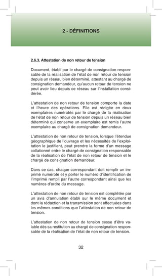2 - DÉFINITIONS 
32 
2.6.3. Attestation de non retour de tension 
Document, établi par le chargé de consignation responsable de la réalisation de l’état de non retour de tension depuis un réseau bien déterminé, attestant au chargé de consignation demandeur, qu’aucun retour de tension ne peut avoir lieu depuis ce réseau sur l’installation considérée. 
L’attestation de non retour de tension comporte la date et l’heure des opérations. Elle est rédigée en deux exemplaires numérotés par le chargé de la réalisation de l’état de non retour de tension depuis un réseau bien déterminé qui conserve un exemplaire est remis l’autre exemplaire au chargé de consignation demandeur. 
L’attestation de non retour de tension, lorsque l’étendue géographique de l’ouvrage et les nécessités de l’exploitation le justifient, peut prendre la forme d’un message collationné entre le chargé de consignation responsable de la réalisation de l’état de non retour de tension et le chargé de consignation demandeur. 
Dans ce cas, chaque correspondant doit remplir un imprimé numéroté et y porter le numéro d’identification de l’imprimé rempli par l’autre correspondant ainsi que les numéros d’ordre du message. 
L’attestation de non retour de tension est complétée par un avis d’annulation établi sur le même document et dont la rédaction et la transmission sont effectuées dans les mêmes conditions que l’attestation de non retour de tension. 
L’attestation de non retour de tension cesse d’être valable dès sa restitution au chargé de consignation responsable de la réalisation de l’état de non retour de tension.  