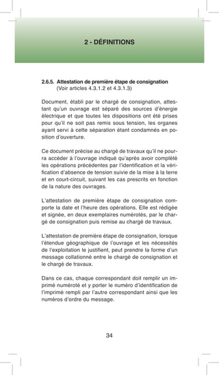 2 - DÉFINITIONS 
34 
2.6.5. Attestation de première étape de consignation 
(Voir articles 4.3.1.2 et 4.3.1.3) 
Document, établi par le chargé de consignation, attestant qu’un ouvrage est séparé des sources d’énergie électrique et que toutes les dispositions ont été prises pour qu’il ne soit pas remis sous tension, les organes ayant servi à cette séparation étant condamnés en position d’ouverture. 
Ce document précise au chargé de travaux qu’il ne pourra accéder à l’ouvrage indiqué qu’après avoir complété les opérations précédentes par l’identification et la vérification d’absence de tension suivie de la mise à la terre et en court-circuit, suivant les cas prescrits en fonction de la nature des ouvrages. 
L’attestation de première étape de consignation comporte la date et l’heure des opérations. Elle est rédigée et signée, en deux exemplaires numérotés, par le chargé de consignation puis remise au chargé de travaux. 
L’attestation de première étape de consignation, lorsque l’étendue géographique de l’ouvrage et les nécessités de l’exploitation le justifient, peut prendre la forme d’un message collationné entre le chargé de consignation et le chargé de travaux. 
Dans ce cas, chaque correspondant doit remplir un imprimé numéroté et y porter le numéro d’identification de l’imprimé rempli par l’autre correspondant ainsi que les numéros d’ordre du message.  