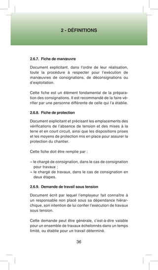 2 - DÉFINITIONS 
36 
2.6.7. Fiche de manoeuvre 
Document explicitant, dans l’ordre de leur réalisation, toute la procédure à respecter pour l’exécution de manoeuvres de consignations, de déconsignations ou d’exploitation. 
Cette fiche est un élément fondamental de la préparation des consignations. Il est recommandé de la faire vérifier par une personne différente de celle qui l’a établie. 
2.6.8. Fiche de protection 
Document explicitant et précisant les emplacements des vérifications de l’absence de tension et des mises à la terre et en court circuit, ainsi que les dispositions prises et les moyens de protection mis en place pour assurer la protection du chantier. 
Cette fiche doit être remplie par : 
− le chargé de consignation, dans le cas de consignation pour travaux ; 
− le chargé de travaux, dans le cas de consignation en deux étapes. 
2.6.9. Demande de travail sous tension 
Document écrit par lequel l’employeur fait connaître à un responsable non placé sous sa dépendance hiérarchique, son intention de lui confier l’exécution de travaux sous tension. 
Cette demande peut être générale, c’est-à-dire valable pour un ensemble de travaux échelonnés dans un temps limité, ou établie pour un travail déterminé.  