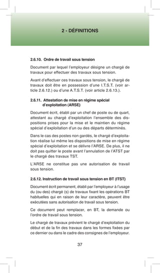 2 - DÉFINITIONS 
37 
2.6.10. Ordre de travail sous tension 
Document par lequel l’employeur désigne un chargé de travaux pour effectuer des travaux sous tension. 
Avant d’effectuer ces travaux sous tension, le chargé de travaux doit être en possession d’une I.T.S.T. (voir article 2.6.12.) ou d’une A.T.S.T. (voir article 2.6.13.). 
2.6.11. Attestation de mise en régime spécial 
d’exploitation (ARSE) 
Document écrit, établi par un chef de poste ou de quart, attestant au chargé d’exploitation l’ensemble des dispositions prises pour la mise et le maintien du régime spécial d’exploitation d’un ou des départs déterminés. 
Dans le cas des postes non gardés, le chargé d’exploitation réalise lui même les dispositions de mise en régime spécial d’exploitation et se délivre l’ARSE. De plus, il ne doit pas quitter le poste avant l’annulation de l’ATST par le chargé des travaux TST. 
L’ARSE ne constitue pas une autorisation de travail sous tension. 
2.6.12. Instruction de travail sous tension en BT (ITST) 
Document écrit permanent, établi par l’employeur à l’usage du (ou des) chargé (s) de travaux fixant les opérations BT habituelles qui en raison de leur caractère, peuvent être exécutées sans autorisation de travail sous tension. 
Ce document peut remplacer, en BT, la demande ou l’ordre de travail sous tension. 
Le chargé de travaux prévient le chargé d’exploitation du début et de la fin des travaux dans les formes fixées par ce dernier ou dans le cadre des consignes de l’employeur.  