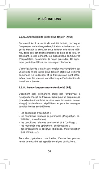2 - DÉFINITIONS 
38 
2.6.13. Autorisation de travail sous tension (ATST) 
Document écrit, à durée de validité limitée, par lequel l’employeur ou le chargé d’exploitation autorise un chargé de travaux à exécuter sous tension une tâche définie, dans des conditions précises de date et de lieu, en précisant, le cas échéant, les dispositions particulières d’exploitation, notamment la durée prévisible. Ce document peut être délivré par message collationné. 
L’autorisation de travail sous tension est complétée par un avis de fin de travail sous tension établi sur le même document. La rédaction et la transmission sont effectuées dans les mêmes conditions que l’autorisation de travail sous tension. 
2.6.14. Instruction permanente de sécurité (IPS) 
Document écrit permanent, établi par l’employeur à l’usage du chargé de travaux, fixant pour un ou plusieurs types d’opérations (hors tension, sous tension ou au voisinage) habituelles ou répétitives, et pour les ouvrages dont les limites sont définies : 
− les conditions d’exécution ; 
− les conditions relatives au personnel (désignation, habilitation, surveillance) ; 
− les conditions relatives au matériel et à l’outillage ; 
− les modalités des opérations, si nécessaire ; 
− les précautions à observer (balisage, matérialisation des limites,…..). 
Pour des opérations ponctuelles, l’instruction permanente de sécurité est appelée consigne particulière.  