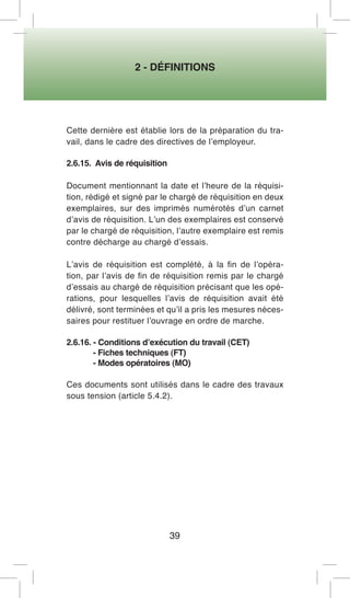 2 - DÉFINITIONS 
39 
Cette dernière est établie lors de la préparation du travail, dans le cadre des directives de l’employeur. 
2.6.15. Avis de réquisition 
Document mentionnant la date et l’heure de la réquisition, rédigé et signé par le chargé de réquisition en deux exemplaires, sur des imprimés numérotés d’un carnet d’avis de réquisition. L’un des exemplaires est conservé par le chargé de réquisition, l’autre exemplaire est remis contre décharge au chargé d’essais. 
L’avis de réquisition est complété, à la fin de l’opération, par l’avis de fin de réquisition remis par le chargé d’essais au chargé de réquisition précisant que les opérations, pour lesquelles l’avis de réquisition avait été délivré, sont terminées et qu’il a pris les mesures nécessaires pour restituer l’ouvrage en ordre de marche. 
2.6.16. - Conditions d’exécution du travail (CET) 
- Fiches techniques (FT) 
- Modes opératoires (MO) 
Ces documents sont utilisés dans le cadre des travaux sous tension (article 5.4.2).  