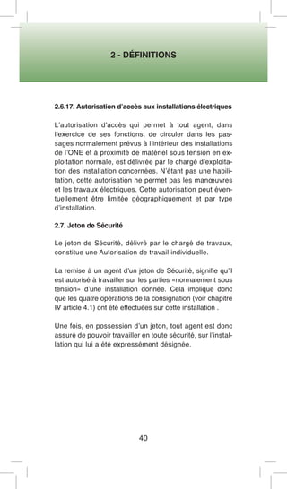 2 - DÉFINITIONS 
40 
2.6.17. Autorisation d’accès aux installations électriques 
L’autorisation d’accès qui permet à tout agent, dans l’exercice de ses fonctions, de circuler dans les passages normalement prévus à l’intérieur des installations de l’ONE et à proximité de matériel sous tension en exploitation normale, est délivrée par le chargé d’exploitation des installation concernées. N’étant pas une habilitation, cette autorisation ne permet pas les manoeuvres et les travaux électriques. Cette autorisation peut éventuellement être limitée géographiquement et par type d’installation. 
2.7. Jeton de Sécurité 
Le jeton de Sécurité, délivré par le chargé de travaux, constitue une Autorisation de travail individuelle. 
La remise à un agent d’un jeton de Sécurité, signifie qu’il est autorisé à travailler sur les parties «normalement sous tension» d’une installation donnée. Cela implique donc que les quatre opérations de la consignation (voir chapitre IV article 4.1) ont été effectuées sur cette installation . 
Une fois, en possession d’un jeton, tout agent est donc assuré de pouvoir travailler en toute sécurité, sur l’installation qui lui a été expressément désignée.  