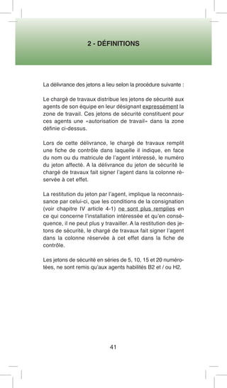 2 - DÉFINITIONS 
41 
La délivrance des jetons a lieu selon la procédure suivante : 
Le chargé de travaux distribue les jetons de sécurité aux agents de son équipe en leur désignant expressément la zone de travail. Ces jetons de sécurité constituent pour ces agents une «autorisation de travail» dans la zone définie ci-dessus. 
Lors de cette délivrance, le chargé de travaux remplit une fiche de contrôle dans laquelle il indique, en face du nom ou du matricule de l’agent intéressé, le numéro du jeton affecté. A la délivrance du jeton de sécurité le chargé de travaux fait signer l’agent dans la colonne réservée à cet effet. 
La restitution du jeton par l’agent, implique la reconnaissance par celui-ci, que les conditions de la consignation (voir chapitre IV article 4-1) ne sont plus remplies en ce qui concerne l’installation intéressée et qu’en conséquence, il ne peut plus y travailler. A la restitution des jetons de sécurité, le chargé de travaux fait signer l’agent dans la colonne réservée à cet effet dans la fiche de contrôle. 
Les jetons de sécurité en séries de 5, 10, 15 et 20 numérotées, ne sont remis qu’aux agents habilités B2 et / ou H2.  