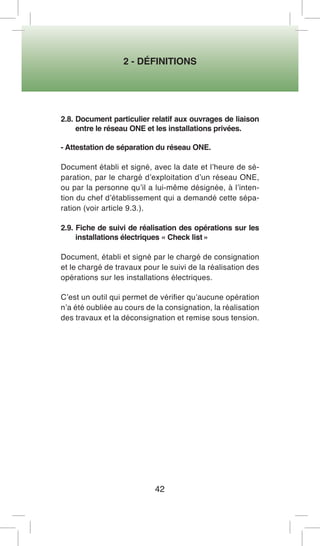 2 - DÉFINITIONS 
42 
2.8. Document particulier relatif aux ouvrages de liaison entre le réseau ONE et les installations privées. 
- Attestation de séparation du réseau ONE. 
Document établi et signé, avec la date et l’heure de séparation, par le chargé d’exploitation d’un réseau ONE, ou par la personne qu’il a lui-même désignée, à l’intention du chef d’établissement qui a demandé cette séparation (voir article 9.3.). 
2.9. Fiche de suivi de réalisation des opérations sur les installations électriques « Check list » 
Document, établi et signé par le chargé de consignation et le chargé de travaux pour le suivi de la réalisation des opérations sur les installations électriques. 
C’est un outil qui permet de vérifier qu’aucune opération n’a été oubliée au cours de la consignation, la réalisation des travaux et la déconsignation et remise sous tension.  