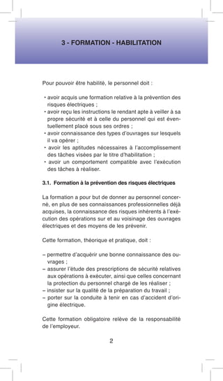 3 - FORMATION - HABILITATION 
Pour pouvoir être habilité, le personnel doit : 
• avoir acquis une formation relative à la prévention des risques électriques ; 
• avoir reçu les instructions le rendant apte à veiller à sa propre sécurité et à celle du personnel qui est éventuellement placé sous ses ordres ; 
• avoir connaissance des types d’ouvrages sur lesquels il va opérer ; 
• avoir les aptitudes nécessaires à l’accomplissement des tâches visées par le titre d’habilitation ; 
• avoir un comportement compatible avec l’exécution des tâches à réaliser. 
3.1. Formation à la prévention des risques électriques 
La formation a pour but de donner au personnel concerné, en plus de ses connaissances professionnelles déjà acquises, la connaissance des risques inhérents à l’exécution des opérations sur et au voisinage des ouvrages électriques et des moyens de les prévenir. 
Cette formation, théorique et pratique, doit : 
− permettre d’acquérir une bonne connaissance des ouvrages ; 
− assurer l’étude des prescriptions de sécurité relatives aux opérations à exécuter, ainsi que celles concernant la protection du personnel chargé de les réaliser ; 
− insister sur la qualité de la préparation du travail ; 
− porter sur la conduite à tenir en cas d’accident d’origine électrique. 
Cette formation obligatoire relève de la responsabilité de l’employeur. 
2  