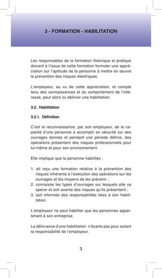 3 - FORMATION - HABILITATION 
Les responsables de la formation théorique et pratique doivent à l’issue de cette formation formuler une appréciation sur l’aptitude de la personne à mettre en oeuvre la prévention des risques électriques. 
L’employeur, au vu de cette appréciation, et compte tenu des connaissances et du comportement de l’intéressé, peut alors lui délivrer une habilitation. 
3.2. Habilitation 
3.2.1. Définition 
C’est la reconnaissance, par son employeur, de la capacité d’une personne à accomplir en sécurité sur des ouvrages donnés et pendant une période définie, des opérations présentant des risques professionnels pour lui-même et pour son environnement. 
Elle implique que la personne habilitée : 
1. ait reçu une formation relative à la prévention des risques inhérents à l’exécution des opérations sur les ouvrages et les moyens de les prévenir ; 
2. connaisse les types d’ouvrages sur lesquels elle va opérer et soit avertie des risques qu’ils présentent ; 
3. soit informée des responsabilités liées à son habilitation. 
L’employeur ne peut habiliter que les personnes appartenant à son entreprise. 
La délivrance d’une habilitation n’écarte pas pour autant la responsabilité de l’employeur. 
3  