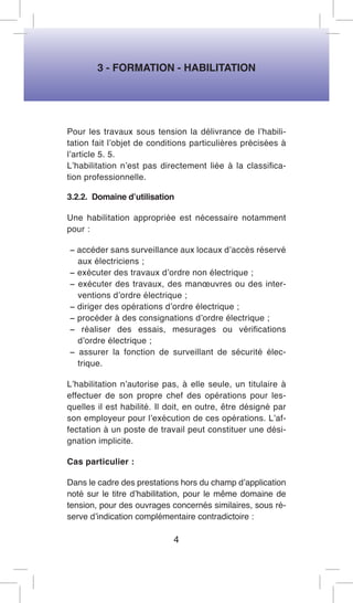 3 - FORMATION - HABILITATION 
Pour les travaux sous tension la délivrance de l’habilitation fait l’objet de conditions particulières précisées à l’article 5. 5. 
L’habilitation n’est pas directement liée à la classification professionnelle. 
3.2.2. Domaine d’utilisation 
Une habilitation appropriée est nécessaire notamment pour : 
− accéder sans surveillance aux locaux d’accès réservé aux électriciens ; 
− exécuter des travaux d’ordre non électrique ; 
− exécuter des travaux, des manoeuvres ou des interventions d’ordre électrique ; 
− diriger des opérations d’ordre électrique ; 
− procéder à des consignations d’ordre électrique ; 
− réaliser des essais, mesurages ou vérifications d’ordre électrique ; 
− assurer la fonction de surveillant de sécurité électrique. 
L’habilitation n’autorise pas, à elle seule, un titulaire à effectuer de son propre chef des opérations pour lesquelles il est habilité. Il doit, en outre, être désigné par son employeur pour l’exécution de ces opérations. L’affectation à un poste de travail peut constituer une désignation implicite. 
Cas particulier : 
Dans le cadre des prestations hors du champ d’application noté sur le titre d’habilitation, pour le même domaine de tension, pour des ouvrages concernés similaires, sous réserve d’indication complémentaire contradictoire : 
4  