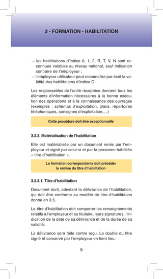 3 - FORMATION - HABILITATION 
− les habilitations d’indice 0, 1, 2, R, T, V, N sont reconnues valables au niveau national, sauf indication contraire de l’employeur ; 
− l’employeur utilisateur peut reconnaître par écrit la validité des habilitations d’indice C. 
Les responsables de l’unité réceptrice donnent tous les éléments d’information nécessaires à la bonne exécution des opérations et à la connaissance des ouvrages (exemples : schémas d’exploitation, plans, répertoires téléphoniques, consignes d’exploitation,…) 
Cette procédure doit être exceptionnelle 
3.2.3. Matérialisation de l’habilitation 
Elle est matérialisée par un document remis par l’employeur et signé par celui-ci et par la personne habilitée « titre d’habilitation ». 
La formation correspondante doit précéder 
la remise du titre d’habilitation 
3.2.3.1. Titre d’habilitation 
Document écrit, attestant la délivrance de l’habilitation, qui doit être conforme au modèle de titre d’habilitation donné en 3.5. 
Le titre d’habilitation doit comporter les renseignements relatifs à l’employeur et au titulaire, leurs signatures, l’indication de la date de sa délivrance et de la durée de sa validité. 
La délivrance sera faite contre reçu. Le double du titre signé et conservé par l’employeur en tient lieu. 
5  