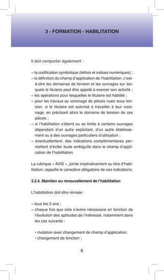 3 - FORMATION - HABILITATION 
Il doit comporter également : 
− la codification symbolique (lettres et indices numériques) ; 
− la définition du champ d’application de l’habilitation, c’est- à-dire les domaines de tension et les ouvrages sur lesquels le titulaire peut être appelé à exercer son activité ; 
− les opérations pour lesquelles le titulaire est habilité ; 
− pour les travaux au voisinage de pièces nues sous tension, si le titulaire est autorisé à travailler à leur voisinage, en précisant alors le domaine de tension de ces pièces ; 
− si l’habilitation s’étend ou se limite à certains ouvrages dépendant d’un autre exploitant, d’un autre établissement ou à des ouvrages particuliers d’utilisation ; 
− éventuellement, des indications complémentaires permettant d’éviter toute ambiguïté dans le champ d’application de l’habilitation. 
La rubrique « AVIS », jointe impérativement au titre d’habilitation, rappelle le caractère obligatoire de ces indications. 
3.2.4. Maintien ou renouvellement de l’habilitation 
L’habilitation doit être révisée : 
− tous les 2 ans ; 
− chaque fois que cela s’avère nécessaire en fonction de l’évolution des aptitudes de l’intéressé, notamment dans les cas suivants : 
• mutation avec changement de champ d’application; 
• changement de fonction ; 
6  