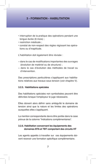 3 - FORMATION - HABILITATION 
• interruption de la pratique des opérations pendant une longue durée (6 mois) ; 
• restriction médicale ; 
• constat de non-respect des règles régissant les opérations ou d’inaptitude. 
L’habilitation doit également être révisée : 
− dans le cas de modifications importantes des ouvrages (évolution de matériel ou de structure) ; 
− dans le cas d’évolution des méthodes de travail ou d’intervention. 
Des prescriptions particulières s’appliquent aux habilitations relatives aux travaux sous tension (voir chapitre V). 
3.2.5. Habilitations spéciales 
Des habilitations spéciales non symbolisées peuvent être délivrées lorsque l’employeur le juge nécessaire. 
Elles doivent alors définir sans ambiguïté le domaine de tension ainsi que la nature et les limites des opérations auxquelles elles s’appliquent. 
La mention correspondante devra être portée dans la case prévue de la colonne “Indications complémentaires“. 
3.2.6. Habilitation concernant les équipements des 
domaines BTA et TBT comportant des circuits HT 
Les agents appelés à travailler sur ces équipements doivent recevoir une formation spécifique complémentaire. 
7  