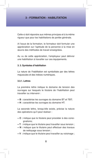 3 - FORMATION - HABILITATION 
Celle-ci doit répondre aux mêmes principes et à la même rigueur que pour les habilitations de portée générale. 
A l’issue de la formation, le formateur doit formuler une appréciation sur l’aptitude de la personne à la mise en oeuvre des méthodes de travail enseignées. 
Au vu de cette appréciation, l’employeur peut délivrer une habilitation à travailler sur ces équipements. 
3. 3. Symboles d’habilitation 
La nature de l’habilitation est symbolisée par des lettres majuscules et des indices numériques. 
3.3.1. Lettres 
La première lettre indique le domaine de tension des ouvrages sur lesquels le titulaire de l’habilitation peut travailler ou intervenir : 
− B : caractérise les ouvrages du domaine BT et TBT; 
− H : caractérise les ouvrages du domaine HT. 
La seconde lettre, lorsqu’elle existe, précise la nature des opérations qu’il peut réaliser : 
− C : indique que le titulaire peut procéder à des consignations; 
− T : indique que le titulaire peut travailler sous tension ; 
− N : indique que le titulaire peut effectuer des travaux de nettoyage sous tension ; 
− V : indique que le titulaire peut travailler au voisinage ; 
8  
