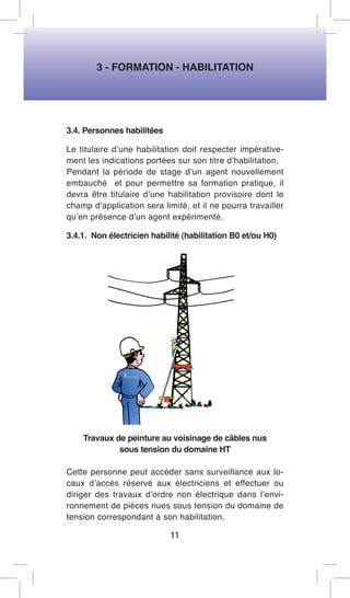 3 - FORMATION - HABILITATION 
3.4. Personnes habilitées 
Le titulaire d’une habilitation doit respecter impérativement les indications portées sur son titre d’habilitation. 
Pendant la période de stage d’un agent nouvellement embauché et pour permettre sa formation pratique, il devra être titulaire d’une habilitation provisoire dont le champ d’application sera limité, et il ne pourra travailler qu’en présence d’un agent expérimenté. 
3.4.1. Non électricien habilité (habilitation B0 et/ou H0) 
Travaux de peinture au voisinage de câbles nus 
sous tension du domaine HT 
Cette personne peut accéder sans surveillance aux locaux d’accès réservé aux électriciens et effectuer ou diriger des travaux d’ordre non électrique dans l’environnement de pièces nues sous tension du domaine de tension correspondant à son habilitation. 
11  