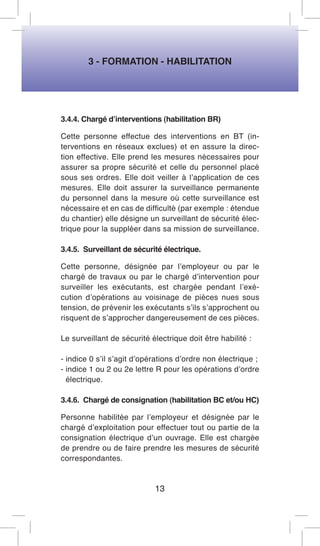 3 - FORMATION - HABILITATION 
3.4.4. Chargé d’interventions (habilitation BR) 
Cette personne effectue des interventions en BT (interventions en réseaux exclues) et en assure la direction effective. Elle prend les mesures nécessaires pour assurer sa propre sécurité et celle du personnel placé sous ses ordres. Elle doit veiller à l’application de ces mesures. Elle doit assurer la surveillance permanente du personnel dans la mesure où cette surveillance est nécessaire et en cas de difficulté (par exemple : étendue du chantier) elle désigne un surveillant de sécurité électrique pour la suppléer dans sa mission de surveillance. 
3.4.5. Surveillant de sécurité électrique. 
Cette personne, désignée par l’employeur ou par le chargé de travaux ou par le chargé d’intervention pour surveiller les exécutants, est chargée pendant l’exécution d’opérations au voisinage de pièces nues sous tension, de prévenir les exécutants s’ils s’approchent ou risquent de s’approcher dangereusement de ces pièces. 
Le surveillant de sécurité électrique doit être habilité : 
- indice 0 s’il s’agit d’opérations d’ordre non électrique ; 
- indice 1 ou 2 ou 2e lettre R pour les opérations d’ordre électrique. 
3.4.6. Chargé de consignation (habilitation BC et/ou HC) 
Personne habilitée par l’employeur et désignée par le chargé d’exploitation pour effectuer tout ou partie de la consignation électrique d’un ouvrage. Elle est chargée de prendre ou de faire prendre les mesures de sécurité correspondantes. 
13  