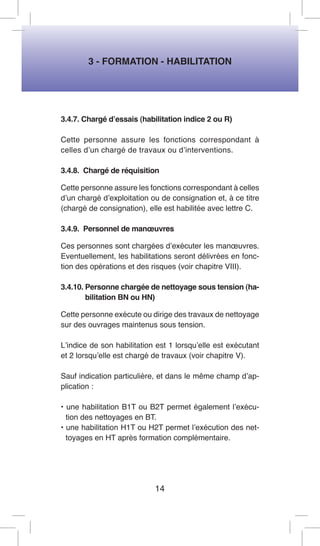 3 - FORMATION - HABILITATION 
3.4.7. Chargé d’essais (habilitation indice 2 ou R) 
Cette personne assure les fonctions correspondant à celles d’un chargé de travaux ou d’interventions. 
3.4.8. Chargé de réquisition 
Cette personne assure les fonctions correspondant à celles d’un chargé d’exploitation ou de consignation et, à ce titre (chargé de consignation), elle est habilitée avec lettre C. 
3.4.9. Personnel de manoeuvres 
Ces personnes sont chargées d’exécuter les manoeuvres. Eventuellement, les habilitations seront délivrées en fonction des opérations et des risques (voir chapitre VIII). 
3.4.10. Personne chargée de nettoyage sous tension (habilitation BN ou HN) 
Cette personne exécute ou dirige des travaux de nettoyage sur des ouvrages maintenus sous tension. 
L’indice de son habilitation est 1 lorsqu’elle est exécutant et 2 lorsqu’elle est chargé de travaux (voir chapitre V). 
Sauf indication particulière, et dans le même champ d’application : 
• une habilitation B1T ou B2T permet également l’exécution des nettoyages en BT. 
• une habilitation H1T ou H2T permet l’exécution des nettoyages en HT après formation complémentaire. 
14  
