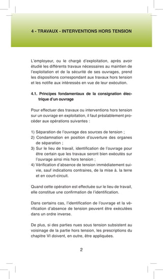 4 - TRAVAUX - INTERVENTIONS HORS TENSION 
L’employeur, ou le chargé d’exploitation, après avoir étudié les différents travaux nécessaires au maintien de l’exploitation et de la sécurité de ses ouvrages, prend les dispositions correspondant aux travaux hors tension et les notifie aux intéressés en vue de leur exécution. 
4.1. Principes fondamentaux de la consignation électrique d’un ouvrage 
Pour effectuer des travaux ou interventions hors tension sur un ouvrage en exploitation, il faut préalablement procéder aux opérations suivantes : 
1) Séparation de l’ouvrage des sources de tension ; 
2) Condamnation en position d’ouverture des organes de séparation ; 
3) Sur le lieu de travail, identification de l’ouvrage pour être certain que les travaux seront bien exécutés sur l’ouvrage ainsi mis hors tension ; 
4) Vérification d’absence de tension immédiatement suivie, sauf indications contraires, de la mise à. la terre et en court-circuit. 
Quand cette opération est effectuée sur le lieu de travail, elle constitue une confirmation de l’identification. 
Dans certains cas, l’identification de l’ouvrage et la vérification d’absence de tension peuvent être exécutées dans un ordre inverse. 
De plus, si des parties nues sous tension subsistent au voisinage de la partie hors tension, les prescriptions du chapitre VI doivent, en outre, être appliquées. 
2  