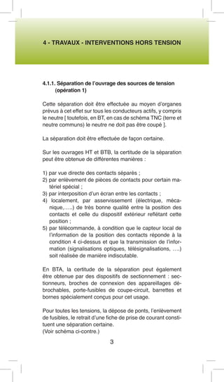 4 - TRAVAUX - INTERVENTIONS HORS TENSION 
4.1.1. Séparation de l’ouvrage des sources de tension 
(opération 1) 
Cette séparation doit être effectuée au moyen d’organes prévus à cet effet sur tous les conducteurs actifs, y compris le neutre [ toutefois, en BT, en cas de schéma TNC (terre et neutre communs) le neutre ne doit pas être coupé ]. 
La séparation doit être effectuée de façon certaine. 
Sur les ouvrages HT et BTB, la certitude de la séparation peut être obtenue de différentes manières : 
1) par vue directe des contacts séparés ; 
2) par enlèvement de pièces de contacts pour certain matériel spécial ; 
3) par interposition d’un écran entre les contacts ; 
4) localement, par asservissement (électrique, mécanique,…..) de très bonne qualité entre la position des contacts et celle du dispositif extérieur reflétant cette position ; 
5) par télécommande, à condition que le capteur local de l’information de la position des contacts réponde à la condition 4 ci-dessus et que la transmission de l’information (signalisations optiques, télésignalisations, ….) soit réalisée de manière indiscutable. 
En BTA, la certitude de la séparation peut également être obtenue par des dispositifs de sectionnement : sectionneurs, broches de connexion des appareillages débrochables, porte-fusibles de coupe-circuit, barrettes et bornes spécialement conçus pour cet usage. 
Pour toutes les tensions, la dépose de ponts, l’enlèvement de fusibles, le retrait d’une fiche de prise de courant constituent une séparation certaine. 
(Voir schéma ci-contre.) 
3  