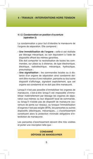4 - TRAVAUX - INTERVENTIONS HORS TENSION 
4.1.2. Condamnation en position d’ouverture 
(opération 2) 
La condamnation a pour but d’interdire la manoeuvre de l’organe de séparation. Elle comprend : 
- Une immobilisation de l’organe : celle-ci est réalisée par blocage mécanique, ou son équivalent à l’aide de dispositifs offrant les mêmes garanties. 
Elle doit comporter la neutralisation de toutes les commandes, sur place ou à distance, de type électronique, électrique, radioélectrique, mécanique, hydraulique, pneumatique ; 
- Une signalisation : les commandes locales ou à distance d’un organe de séparation ainsi condamné doivent être munies d’une indication, pancarte ou tout autre dispositif d’affichage, signalant explicitement, que cet organe est condamné et ne doit pas être manoeuvré. 
Lorsqu’il n’est pas possible d’immobiliser les organes de manoeuvre, c’est-à-dire lorsqu’il est impossible d’immobiliser matériellement par blocage les organes de séparation eux-mêmes ou leur dispositif local de commande, ou lorsqu’il n’existe pas de dispositif de manoeuvre (ouverture de ponts sur réseau), ou lorsque l’immobilisation d’organes n’est pas exigée (BTA), les pancartes ou autres dispositifs (électriques, mécaniques,…) d’avertissement constituent alors la protection minimale obligatoire d’interdiction de manoeuvrer. 
Les pancartes d’avertissement doivent être très visibles et porter une inscription telle que : 
CONDAMNÉ 
DÉFENSE DE MANOEUVRER 
5  