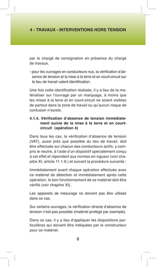 4 - TRAVAUX - INTERVENTIONS HORS TENSION 
par le chargé de consignation en présence du chargé de travaux. 
- pour les ouvrages en conducteurs nus, la vérification d’absence de tension et la mise à la terre et en court-circuit sur le lieu de travail valent identification. 
Une fois cette identification réalisée, il y a lieu de la matérialiser sur l’ouvrage par un marquage, à moins que les mises à la terre et en court-circuit ne soient visibles de partout dans la zone de travail ou qu’aucun risque de confusion n’existe. 
4.1.4. Vérification d’absence de tension immédiatement suivie de la mise à la terre et en court- circuit (opération 4) 
Dans tous les cas, la vérification d’absence de tension (VAT), aussi près que possible du lieu de travail, doit être effectuée sur chacun des conducteurs actifs, y compris le neutre, à l’aide d’un dispositif spécialement conçu à cet effet et répondant aux normes en vigueur (voir chapitre XI, article 11.1.9.) et suivant la procédure suivante : 
Immédiatement avant chaque opération effectuée avec ce matériel de détection et immédiatement après cette opération, le bon fonctionnement de ce matériel doit être vérifié (voir chapitre XI). 
Les appareils de mesurage ne doivent pas être utilisés dans ce cas. 
Sur certains ouvrages, la vérification directe d’absence de tension n’est pas possible (matériel protégé par exemple). 
Dans ce cas, il y a lieu d’appliquer les dispositions particulières qui doivent être indiquées par le constructeur pour ce matériel. 
8  