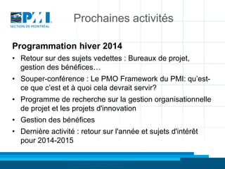 Prochaines activités
Programmation hiver 2014
• Retour sur des sujets vedettes : Bureaux de projet,
gestion des bénéfices…
• Souper-conférence : Le PMO Framework du PMI: qu’estce que c’est et à quoi cela devrait servir?
• Programme de recherche sur la gestion organisationnelle
de projet et les projets d'innovation
• Gestion des bénéfices
• Dernière activité : retour sur l'année et sujets d'intérêt
pour 2014-2015

 