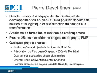 Pierre Deschênes, PMP
• Directeur associé à l'équipe de planification et de
développement du nouveau CHUM pour les services de
soutien et la logistique et à la direction du soutien à la
transformation

• Architecte de formation et maîtrise en aménagement
• Plus de 25 ans d'expérience en gestion de projet, PMP
• Quelques projets phares :
– Jardin de Chine du jardin botanique de Montréal
– Rénovation du Parc Jean-Drapeau - 350e de Montréal
– Quartier des spectacles et son plan lumière

– Oriental Pearl Convention Center Shanghai
– Premier directeur de projets Sandals Resorts - Jamaïque...

 