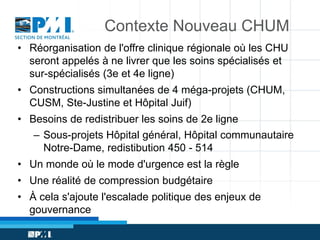 Contexte Nouveau CHUM
• Réorganisation de l'offre clinique régionale où les CHU
seront appelés à ne livrer que les soins spécialisés et
sur-spécialisés (3e et 4e ligne)
• Constructions simultanées de 4 méga-projets (CHUM,
CUSM, Ste-Justine et Hôpital Juif)
• Besoins de redistribuer les soins de 2e ligne
– Sous-projets Hôpital général, Hôpital communautaire
Notre-Dame, redistibution 450 - 514
• Un monde où le mode d'urgence est la règle
• Une réalité de compression budgétaire
• À cela s'ajoute l'escalade politique des enjeux de
gouvernance

 