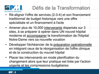 Défis de la Transformation
• Ré-aligner l'offre de services (2-3-4) et son financement
traditionnel de budget historique vers une offre
spécialisée et un financement à l'acte
• Amener plus de 10,000 intervenants dispersés sur 3
sites, à se préparer à opérer dans UN nouvel hôpital
moderne et accompagner la transformation de l'hôpital
Notre-Dame vers sa nouvelle vocation

• Développer l'échéancier de la préparation opérationnelle
en intégrant ceux de la réorganisation de l'offre clinique
et de la construction du nouvel hôpital
• Placer les intervenants en mode planification du
changement alors que leur pratique est tirée par l'action
urgente et les compressions budgétaires

 
