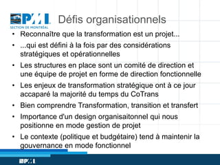 Défis organisationnels
• Reconnaître que la transformation est un projet...
• ...qui est défini à la fois par des considérations
stratégiques et opérationnelles
• Les structures en place sont un comité de direction et
une équipe de projet en forme de direction fonctionnelle
• Les enjeux de transformation stratégique ont à ce jour
accaparé la majorité du temps du CoTrans
• Bien comprendre Transformation, transition et transfert
• Importance d'un design organisaitonnel qui nous
positionne en mode gestion de projet
• Le contexte (politique et budgétaire) tend à maintenir la
gouvernance en mode fonctionnel

 
