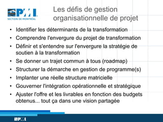 Les défis de gestion
organisationnelle de projet
• Identifier les déterminants de la transformation
• Comprendre l'envergure du projet de transformation
• Définir et s'entendre sur l'envergure la stratégie de
soutien à la transformation
• Se donner un trajet commun à tous (roadmap)
• Structurer la démarche en gestion de programme(s)

• Implanter une réelle structure matricielle
• Gouverner l'intégration opérationnelle et stratégique
• Ajuster l'offre et les livrables en fonction des budgets
obtenus... tout ça dans une vision partagée

 