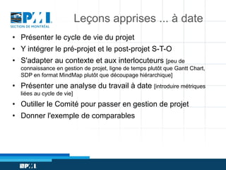 Leçons apprises ... à date
• Présenter le cycle de vie du projet

• Y intégrer le pré-projet et le post-projet S-T-O
• S'adapter au contexte et aux interlocuteurs [peu de
connaissance en gestion de projet, ligne de temps plutôt que Gantt Chart,
SDP en format MindMap plutôt que découpage hiérarchique]

• Présenter une analyse du travail à date [introduire métriques
liées au cycle de vie]

• Outiller le Comité pour passer en gestion de projet
• Donner l'exemple de comparables

 