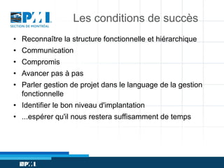 Les conditions de succès
• Reconnaître la structure fonctionnelle et hiérarchique
• Communication
• Compromis
• Avancer pas à pas
• Parler gestion de projet dans le language de la gestion
fonctionnelle
• Identifier le bon niveau d'implantation
• ...espérer qu'il nous restera suffisamment de temps

 