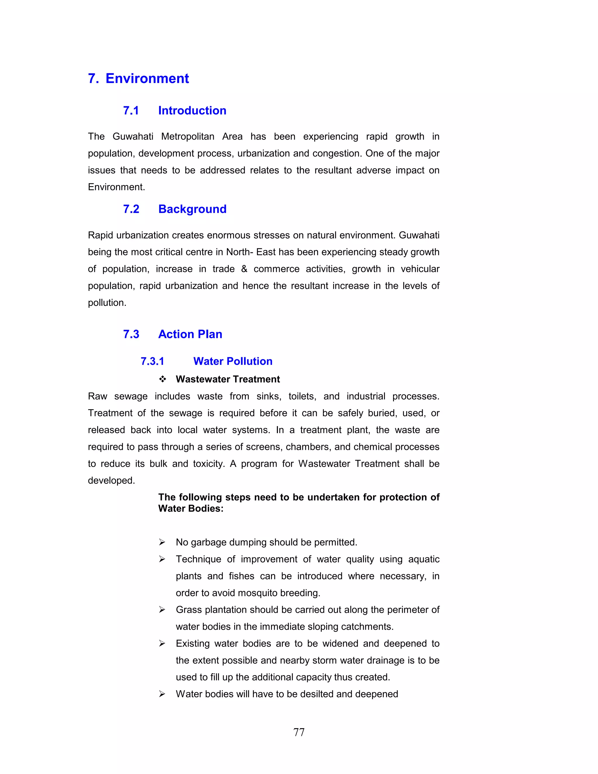 77
7. Environment
7.1 Introduction
The Guwahati Metropolitan Area has been experiencing rapid growth in
population, development process, urbanization and congestion. One of the major
issues that needs to be addressed relates to the resultant adverse impact on
Environment.
7.2 Background
Rapid urbanization creates enormous stresses on natural environment. Guwahati
being the most critical centre in North- East has been experiencing steady growth
of population, increase in trade  commerce activities, growth in vehicular
population, rapid urbanization and hence the resultant increase in the levels of
pollution.
7.3 Action Plan
7.3.1 Water Pollution
 Wastewater Treatment
Raw sewage includes waste from sinks, toilets, and industrial processes.
Treatment of the sewage is required before it can be safely buried, used, or
released back into local water systems. In a treatment plant, the waste are
required to pass through a series of screens, chambers, and chemical processes
to reduce its bulk and toxicity. A program for Wastewater Treatment shall be
developed.
The following steps need to be undertaken for protection of
Water Bodies:
 No garbage dumping should be permitted.
 Technique of improvement of water quality using aquatic
plants and fishes can be introduced where necessary, in
order to avoid mosquito breeding.
 Grass plantation should be carried out along the perimeter of
water bodies in the immediate sloping catchments.
 Existing water bodies are to be widened and deepened to
the extent possible and nearby storm water drainage is to be
used to fill up the additional capacity thus created.
 Water bodies will have to be desilted and deepened
 