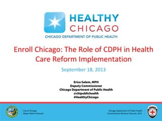 Chicago Department of Public Health
Commissioner Bechara Choucair, M.D.
City of Chicago
Mayor Rahm Emanuel
Enroll Chicago: The Role of CDPH in Health
Care Reform Implementation
September 18, 2013
Erica Salem, MPH
Deputy Commissioner
Chicago Department of Public Health
@chipublichealth
#HealthyChicago
 