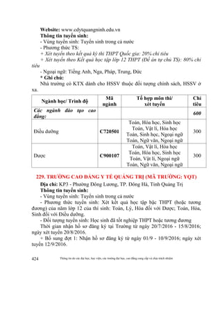 Thông tin do các đại học, học viện, các trường đại học, cao đẳng cung cấp và chịu trách nhiệm424
Website: www.cdytquangninh.edu.vn
Thông tin tuyển sinh:
- Vùng tuyển sinh: Tuyển sinh trong cả nước
- Phương thức TS:
+ Xét tuyển theo kết quả kỳ thi THPT Quốc gia: 20% chỉ tiêu
+ Xét tuyển theo Kết quả học tập lớp 12 THPT (Đề án tự chủ TS): 80% chỉ
tiêu
- Ngoại ngữ: Tiếng Anh, Nga, Pháp, Trung, Đức
* Ghi chú:
Nhà trường có KTX dành cho HSSV thuộc đối tượng chính sách, HSSV ở
xa.
Ngành học/ Trình độ
Mã
ngành
Tổ hợp môn thi/
xét tuyển
Chỉ
tiêu
Các ngành đào tạo cao
đẳng:
600
Điều dưỡng C720501
Toán, Hóa học, Sinh học
Toán, Vật lí, Hóa học
Toán, Sinh học, Ngoại ngữ
Toán, Ngữ văn, Ngoại ngữ
300
Dược C900107
Toán, Vật lí, Hóa học
Toán, Hóa học, Sinh học
Toán, Vật lí, Ngoại ngữ
Toán, Ngữ văn, Ngoại ngữ
300
229. TRƯỜNG CAO ĐẲNG Y TẾ QUẢNG TRỊ (MÃ TRƯỜNG: YQT)
Địa chỉ: KP3 - Phường Đông Lương, TP. Đông Hà, Tỉnh Quảng Trị
Thông tin tuyển sinh:
- Vùng tuyển sinh: Tuyển sinh trong cả nước
- Phương thức tuyển sinh: Xét kết quả học tập bậc THPT (hoặc tương
đương) của năm lớp 12 của thí sinh: Toán, Lý, Hóa đối với Dược; Toán, Hóa,
Sinh đối với Điều dưỡng.
- Đối tượng tuyển sinh: Học sinh đã tốt nghiệp THPT hoặc tương đương
Thời gian nhận hồ sơ đăng ký tại Trường từ ngày 20/7/2016 - 15/8/2016;
ngày xét tuyển 20/8/2016.
+ Bổ sung đợt 1: Nhận hồ sơ đăng ký từ ngày 01/9 - 10/9/2016; ngày xét
tuyển 12/9/2016.
 