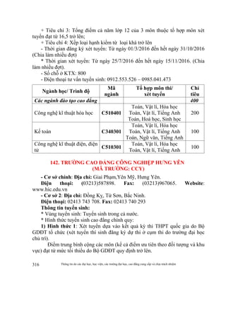 Thông tin do các đại học, học viện, các trường đại học, cao đẳng cung cấp và chịu trách nhiệm316
+ Tiêu chí 3: Tổng điểm cả năm lớp 12 của 3 môn thuộc tổ hợp môn xét
tuyển đạt từ 16,5 trở lên;
+ Tiêu chí 4: Xếp loại hạnh kiểm từ loại khá trở lên
- Thời gian đăng ký xét tuyển: Từ ngày 01/3/2016 đến hết ngày 31/10/2016
(Chia làm nhiều đợt)
* Thời gian xét tuyển: Từ ngày 25/7/2016 đến hết ngày 15/11/2016. (Chia
làm nhiều đợt).
- Số chỗ ở KTX: 800
- Điện thoại tư vấn tuyển sinh: 0912.553.526 – 0985.041.473
Ngành học/ Trình độ
Mã
ngành
Tổ hợp môn thi/
xét tuyển
Chỉ
tiêu
Các ngành đào tạo cao đẳng 400
Công nghệ kĩ thuật hóa học C510401
Toán, Vật lí, Hóa học
Toán, Vật lí, Tiếng Anh
Toán, Hoá học, Sinh học
200
Kế toán C340301
Toán, Vật lí, Hóa học
Toán, Vật lí, Tiếng Anh
Toán, Ngữ văn, Tiếng Anh
100
Công nghệ kĩ thuật điện, điện
tử
C510301
Toán, Vật lí, Hóa học
Toán, Vật lí, Tiếng Anh
100
142. TRƯỜNG CAO ĐẲNG CÔNG NGHIỆP HƯNG YÊN
(MÃ TRƯỜNG: CCY)
- Cơ sở chính: Địa chỉ: Giai Phạm,Yên Mỹ, Hưng Yên.
Điện thoại: (03213)587898. Fax: (03213)967065. Website:
www.hic.edu.vn
- Cơ sở 2: Địa chỉ: Đồng Kỵ, Từ Sơn, Bắc Ninh.
Điện thoại: 02413 743 708. Fax: 02413 740 293
Thông tin tuyển sinh:
* Vùng tuyển sinh: Tuyển sinh trong cả nước.
* Hình thức tuyển sinh cao đẳng chính quy:
1) Hình thức 1: Xét tuyển dựa vào kết quả kỳ thi THPT quốc gia do Bộ
GDĐT tổ chức (xét tuyển thí sinh đăng ký dự thi ở cụm thi do trường đại học
chủ trì).
Điểm trung bình cộng các môn (kể cả điểm ưu tiên theo đối tượng và khu
vực) đạt từ mức tối thiểu do Bộ GDĐT quy định trở lên.
 