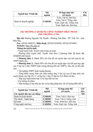 Thông tin do các đại học, học viện, các trường đại học, cao đẳng cung cấp và chịu trách nhiệm324
Ngành học/ Trình độ
Mã
ngành
Tổ hợp môn thi/
xét tuyển
Chỉ
tiêu
Quản trị doanh nghiệp C340101
Toán, Vật lý, Hoá học
Toán, Vật lí, Tiếng Anh
Toán, Ngữ văn, Tiếng Anh
Toán, Ngữ văn, Hoá học
148. TRƯỜNG CAO ĐẲNG CÔNG NGHIỆP THỰC PHẨM
(MÃ TRƯỜNG: CTP)
Địa chỉ: Đường Nguyễn Tất Thành - Phường Tân Dân - TP. Việt Trì - tỉnh
Phú Thọ.
Fax: (0210) 3846331. Điện thoại: (0210) 6254045; (0210) 6254063
Website: http://fic.edu.vn
Thông tin tuyển sinh:
- Vùng tuyển sinh: Tuyển sinh trong cả nước
- Phương thức tuyển sinh: Tuyển sinh theo 2 phương thức đã được Bộ
GD&ĐT phê duyệt.
+ Phương thức 1: Dành 50% chỉ tiêu để xét tuyển dựa vào kết quả kỳ thi
THPT Quốc gia.
+ Phương thức 2: Dành 50% chỉ tiêu để xét tuyển dựa vào kết quả học tập
của 5 học kỳ ở bậc THPT hoặc tương đương (bổ túc THPT), tiêu chí cụ thể như
sau:
+ Tốt nghiệp THPT hoặc tương đương.
+ Tổng điểm trung bình các môn tương ứng 5 học kỳ của tổ hợp môn xét
tuyển thuộc các lớp 10, 11 và học kỳ 1 lớp 12 đạt từ 16,5 điểm trở lên.
+ Xếp loại hạnh kiểm lớp 12 từ loại khá trở lên
- Các thông tin khác:
+ Nhà trường có hai khu ký túc xá ba tầng khép kín với số lượng 600 chỗ ở.
Ngành học/ Trình độ
Mã
ngành
Tổ hợp môn thi/
xét tuyển
Chỉ
tiêu
Các ngành đào tạo cao đẳng: 500
Quản trị kinh doanh C340101 Toán, Vật lí, Hóa học
Toán, Vật lí, Tiếng Anh
Toán, Sinh học, Hóa học
Toán, Ngữ văn, Tiếng Anh
Tài chính - Ngân hàng C340201
Kế toán C340301
Công nghệ sinh học C420201
 