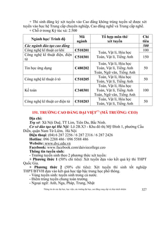 Thông tin do các đại học, học viện, các trường đại học, cao đẳng cung cấp và chịu trách nhiệm 327
+ Thí sinh đăng ký xét tuyển vào Cao đẳng không trúng tuyển sẽ được xét
tuyển vào học hệ Trung cấp chuyên nghiệp, Cao đẳng nghề và Trung cấp nghề.
+ Chỗ ở trong Ký túc xá: 2.500
Ngành học/ Trình độ
Mã
ngành
Tổ hợp môn thi/
xét tuyển
Chỉ
tiêu
Các ngành đào tạo cao đẳng 500
Công nghệ kĩ thuật cơ khí C510201
Toán, Vật lí, Hóa học
Toán, Vật lí, Tiếng Anh
100
Công nghệ kĩ thuật điện, điện
tử
C510301 150
Tin học ứng dụng C480202
Toán, Vật lí, Hóa học
Toán, Vật lí, Tiếng Anh
Toán, Ngữ văn, Tiếng Anh
50
Công nghệ kĩ thuật ô tô C510205
Toán, Vật lí, Hóa học
Toán, Vật lí, Tiếng Anh
50
Kế toán C340301
Toán, Vật lí, Hóa học
Toán, Vật lí, Tiếng Anh
Toán, Ngữ văn, Tiếng Anh
100
Công nghệ kĩ thuật cơ điện tử C510203
Toán, Vật lí, Hóa học
Toán, Vật lí, Tiếng Anh
50
151. TRƯỜNG CAO ĐẲNG ĐẠI VIỆT(*)
(MÃ TRƯỜNG: CEO)
Địa chỉ:
Trụ sở: Xã Nội Duệ, TT Lim, Tiên Du, Bắc Ninh.
Cơ sở đào tạo tại Hà Nội: Lô 2B.X3 - Khu đô thị Mỹ Đình 1, phường Cầu
Diễn, quận Nam Từ Liêm, Hà Nội
Điện thoại: (04) 6 287 2256 / 6 287 2316 / 6 287 2426
Hotline: 096 2288 486 / 096 5588 486
Website: www.dvc.edu.vn
Facebook: www.facebook.com/daiviecollege.ceo
Thông tin tuyển sinh:
- Trường tuyển sinh theo 2 phương thức xét tuyển:
+ Phương thức 1 (50% chỉ tiêu): Xét tuyển dựa vào kết quả kỳ thi THPT
Quốc Gia.
+ Phương thức 2 (50% chỉ tiêu): Xét tuyển thí sinh tốt nghiệp
THPT/BTVH dựa vào kết quả học tập bậc trung học phổ thông.
- Vùng tuyển sinh: tuyển sinh trong cả nước.
- Điểm trúng tuyển chung toàn trường.
- Ngoại ngữ: Anh, Nga, Pháp, Trung, Nhật
 