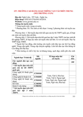 Thông tin do các đại học, học viện, các trường đại học, cao đẳng cung cấp và chịu trách nhiệm 333
157. TRƯỜNG CAO ĐẲNG GIAO THÔNG VẬN TẢI MIỀN TRUNG
(MÃ TRƯỜNG: CGN)
Địa chỉ: Nghi Liên - TP Vinh - Nghệ An.
Điện thoại: 0383.851270;0383.852810.
Website: www.gtvtmt.edu.vn
Thông tin tuyển sinh:
* Vùng tuyển sinh: trong cả nước.
* Phương thức TS: Thí sinh có thể chọn 1 trong 2 phương thức xét tuyển sau
đây:
Phương thức 1: Xét tuyển dựa trên kết quả của kỳ thi THPT quốc gia, tổ hợp
các môn xét tuyển như cột bên.
Phương thức 2: Xét tuyển dựa trên kết quả học tập 3 năm THPT của học sinh đã
tốt nghiệp THPT, tổ hợp các môn xét tuyển như cột bên. Cơ sở xét tuyển: Học bạ
THPT hoặc THBT.
* Ngoài hệ Cao đẳng, nhà trường còn tuyển sinh đào tạo các hệ Cao đẳng
nghề, Trung cấp nghề, Trung cấp chuyên nghiệp. Liên kết đào tạo liên thông từ
Cao đẳng lên Đại học.
* Nhà trường có chỗ ở ký túc xá khang trang, sạch đẹp, miễn phí cho sinh
viên .
Ngành học/ Trình độ
Mã
ngành
Tổ hợp môn thi/
xét tuyển
Chỉ
tiêu
Các ngành đào tạo cao
đẳng
300
* Xét tuyển dựa trên kết
quả của kỳ thi THPT
quốc gia
Công nghệ kĩ thuật giao
thông
C510104
Toán, Vật lí, Hóa học
Toán, Vật lí, Ngoại ngữ
Toán, Ngữ văn, Ngoại ngữ
Toán, Ngữ văn, Hóa học
Công nghệ kĩ thuật ô tô C510205
Công nghệ kĩ thuật xây
dựng
C510103
Kế toán C340301
Quản lí xây dựng C580302
* Xét tuyển dựa trên kết
quả học tập 3 năm
THPT.
 