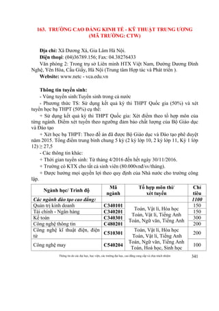 Thông tin do các đại học, học viện, các trường đại học, cao đẳng cung cấp và chịu trách nhiệm 341
163. TRƯỜNG CAO ĐẲNG KINH TẾ - KỸ THUẬT TRUNG ƯƠNG
(MÃ TRƯỜNG: CTW)
Địa chỉ: Xã Dương Xá, Gia Lâm Hà Nội.
Điện thoại: (04)36789.156; Fax: 04.38276433
Văn phòng 2: Trong trụ sở Liên minh HTX Việt Nam, Đường Dương Đình
Nghệ, Yên Hòa, Cầu Giấy, Hà Nội (Trung tâm Hợp tác và Phát triển ).
Website: www.netc - vca.edu.vn
Thông tin tuyển sinh:
- Vùng tuyển sinh:Tuyển sinh trong cả nước
- Phương thức TS: Sử dụng kết quả kỳ thi THPT Quốc gia (50%) và xét
tuyển học bạ THPT (50%) cụ thể:
+ Sử dụng kết quả kỳ thi THPT Quốc gia: Xét điểm theo tổ hợp môn của
từng ngành. Điểm xét tuyển theo ngưỡng đảm bảo chất lượng của Bộ Giáo dục
và Đào tạo
+ Xét học bạ THPT: Theo đề án đã được Bộ Giáo dục và Đào tạo phê duyệt
năm 2015. Tổng điểm trung bình chung 5 kỳ (2 kỳ lớp 10, 2 kỳ lớp 11, Kỳ 1 lớp
12) ≥ 27,5
- Các thông tin khác:
+ Thời gian tuyển sinh: Từ tháng 4/2016 đến hết ngày 30/11/2016.
+ Trường có KTX cho tất cả sinh viên (80.000vnđ/sv/tháng).
+ Được hưởng mọi quyền lợi theo quy định của Nhà nước cho trường công
lập.
Ngành học/ Trình độ
Mã
ngành
Tổ hợp môn thi/
xét tuyển
Chỉ
tiêu
Các ngành đào tạo cao đẳng: 1100
Quản trị kinh doanh C340101
Toán, Vật lí, Hóa học
Toán, Vật lí, Tiếng Anh
Toán, Ngữ văn, Tiếng Anh
150
Tài chính - Ngân hàng C340201 150
Kế toán C340301 300
Công nghệ thông tin C480201 200
Công nghệ kĩ thuật điện, điện
tử
C510301
Toán, Vật lí, Hóa học
Toán, Vật lí, Tiếng Anh
Toán, Ngữ văn, Tiếng Anh
Toán, Hoá học, Sinh học
200
Công nghệ may C540204 100
 