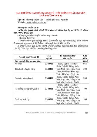 Thông tin do các đại học, học viện, các trường đại học, cao đẳng cung cấp và chịu trách nhiệm 343
165. TRƯỜNG CAO ĐẲNG KINH TẾ - TÀI CHÍNH THÁI NGUYÊN
(MÃ TRƯỜNG: CKT)
Địa chỉ: Phường Thịnh Đán – Thành phố Thái Nguyên
Website: www.cdkttctn.edu.vn
Thông tin tuyển sinh:
- Chỉ tiêu tuyển sinh dành 50% cho xét điểm học bạ và 50% xét điểm
thi THPT Quốc gia
- Vùng tuyển sinh: tuyển sinh trong cả nước
- Phương thức TS:
1. Dựa vào kết quả học tập THPT (theo mẫu học bạ của trường) điểm tổ hợp
3 môn xét tuyển đạt từ 16.5 điểm và hạnh kiểm từ khá trở lên.
2. Dựa vào kết quả kỳ thi THPT Quốc Gia theo ngưỡng đảm bảo chất lượng
của Bộ Giáo dục và Đào tạo công bố hàng năm
Ngành học/ Trình độ
Mã
ngành
Tổ hợp môn thi/
xét tuyển
Chỉ
tiêu
Các ngành đào tạo cao đẳng: 1268
Kế toán C340301 Toán, Vật lí, Hóa học
Toán, Vật lí, Tiếng Anh
Toán, Ngữ văn, Tiếng Anh
Toán, Hoá học, Sinh học
668
Tài chính - Ngân hàng C340201 200
Quản trị kinh doanh C340101
Toán, Hóa học, Ngữ văn
Toán, Vật lí, Tiếng Anh
Toán, Ngữ văn, Tiếng Anh
Ngữ văn, Lịch sử, Địa lí
200
Hệ thống thông tin Quản lí C340405
Toán, Vật lí, Hóa học
Toán, Vật lí, Tiếng Anh
Toán, Ngữ văn, Tiếng Anh
Toán, Hoá học, Sinh học
100
Dịch vụ pháp lý C380201
Toán, Hóa học, Tiếng Anh
Toán, Vật lí, Tiếng Anh
Toán, Ngữ văn, Tiếng Anh
Ngữ văn, Lịch sử, Địa lí
100
 